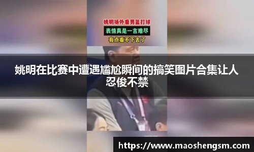 姚明在比赛中遭遇尴尬瞬间的搞笑图片合集让人忍俊不禁